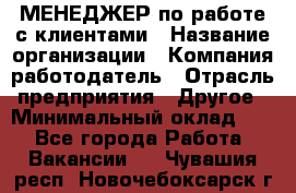 МЕНЕДЖЕР по работе с клиентами › Название организации ­ Компания-работодатель › Отрасль предприятия ­ Другое › Минимальный оклад ­ 1 - Все города Работа » Вакансии   . Чувашия респ.,Новочебоксарск г.